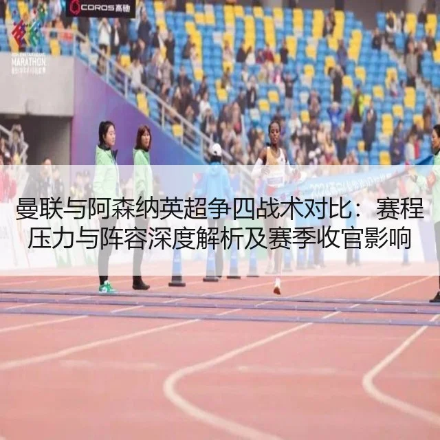 曼联与阿森纳英超争四战术对比：赛程压力与阵容深度解析及赛季收官影响